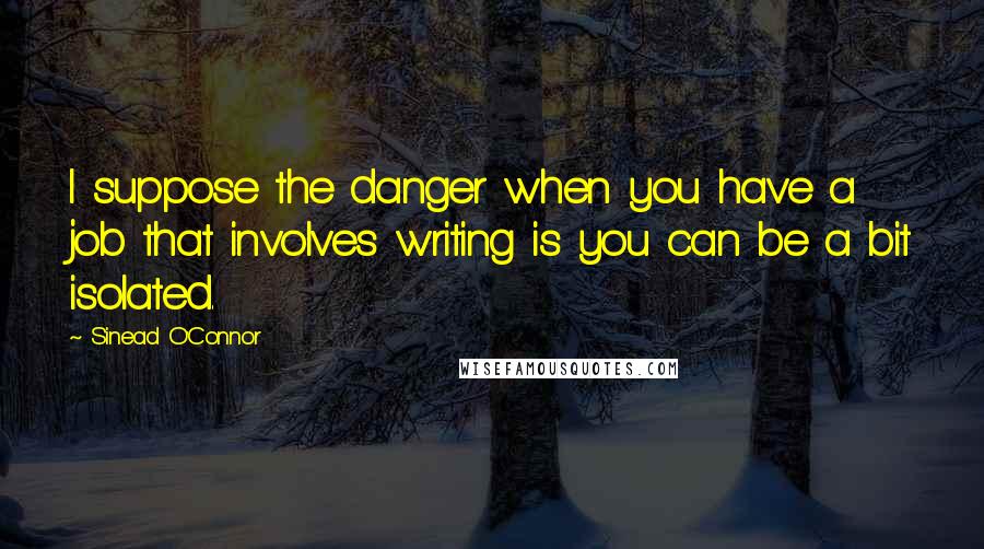 Sinead O'Connor Quotes: I suppose the danger when you have a job that involves writing is you can be a bit isolated.