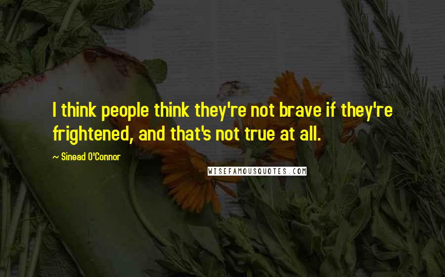 Sinead O'Connor Quotes: I think people think they're not brave if they're frightened, and that's not true at all.