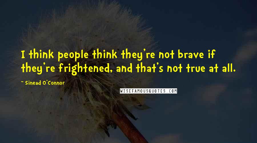 Sinead O'Connor Quotes: I think people think they're not brave if they're frightened, and that's not true at all.