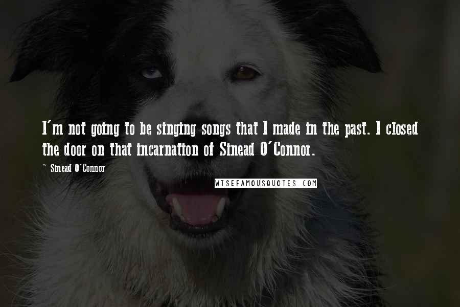 Sinead O'Connor Quotes: I'm not going to be singing songs that I made in the past. I closed the door on that incarnation of Sinead O'Connor.