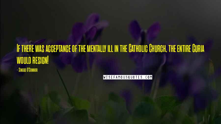 Sinead O'Connor Quotes: If there was acceptance of the mentally ill in the Catholic Church, the entire Curia would resign!