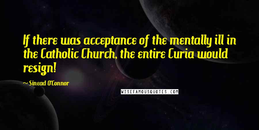 Sinead O'Connor Quotes: If there was acceptance of the mentally ill in the Catholic Church, the entire Curia would resign!