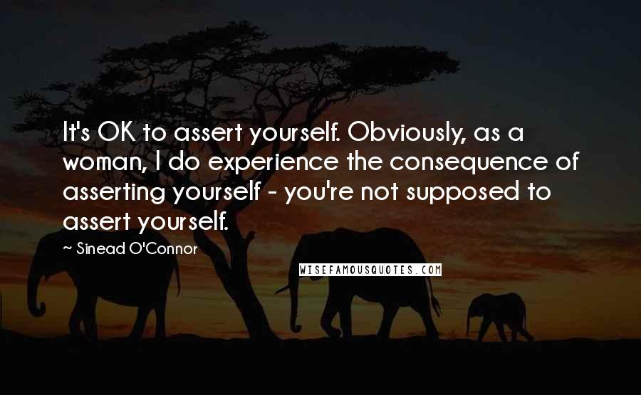 Sinead O'Connor Quotes: It's OK to assert yourself. Obviously, as a woman, I do experience the consequence of asserting yourself - you're not supposed to assert yourself.