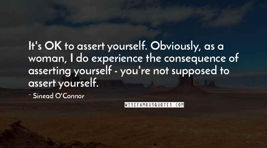 Sinead O'Connor Quotes: It's OK to assert yourself. Obviously, as a woman, I do experience the consequence of asserting yourself - you're not supposed to assert yourself.