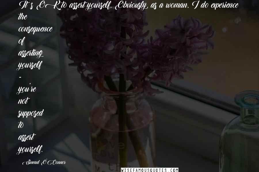 Sinead O'Connor Quotes: It's OK to assert yourself. Obviously, as a woman, I do experience the consequence of asserting yourself - you're not supposed to assert yourself.