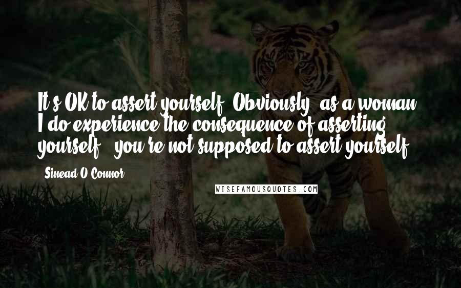 Sinead O'Connor Quotes: It's OK to assert yourself. Obviously, as a woman, I do experience the consequence of asserting yourself - you're not supposed to assert yourself.