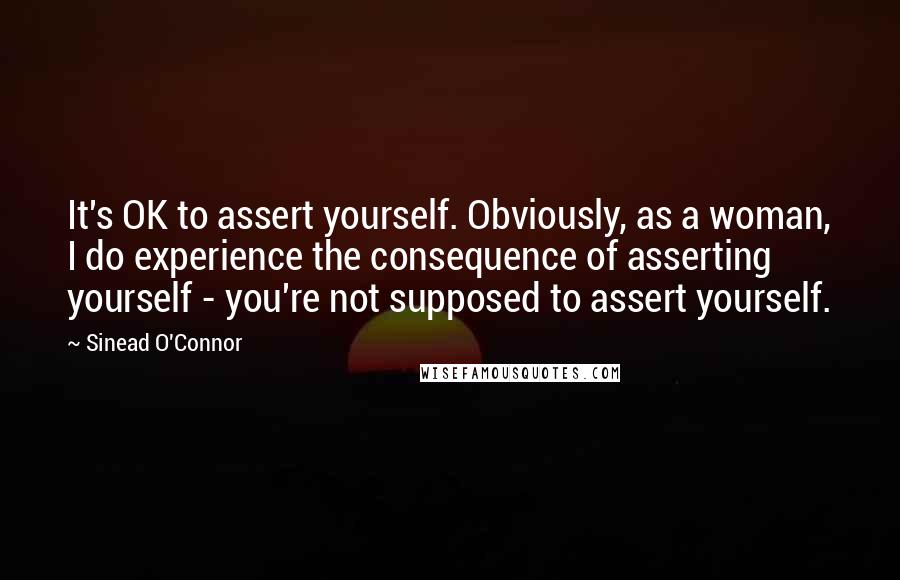 Sinead O'Connor Quotes: It's OK to assert yourself. Obviously, as a woman, I do experience the consequence of asserting yourself - you're not supposed to assert yourself.