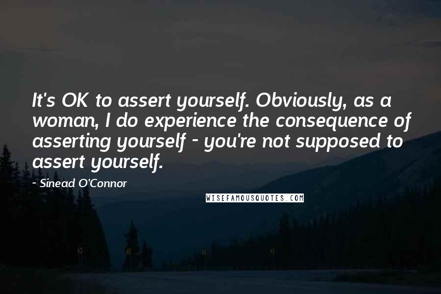 Sinead O'Connor Quotes: It's OK to assert yourself. Obviously, as a woman, I do experience the consequence of asserting yourself - you're not supposed to assert yourself.