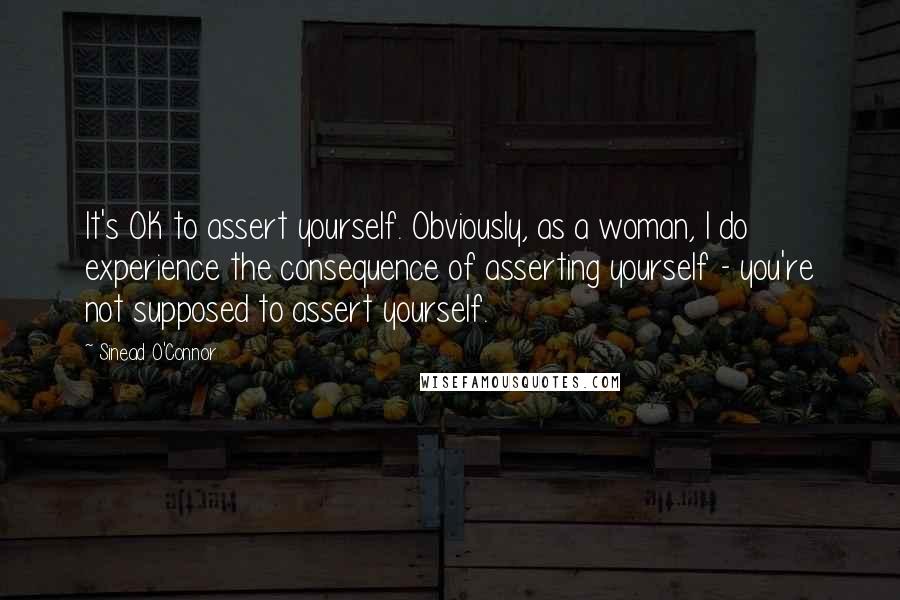 Sinead O'Connor Quotes: It's OK to assert yourself. Obviously, as a woman, I do experience the consequence of asserting yourself - you're not supposed to assert yourself.