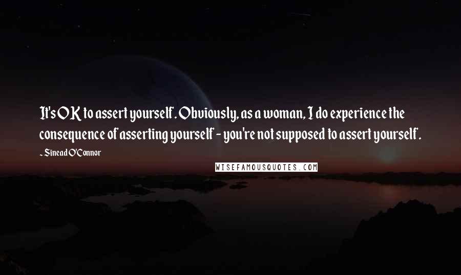 Sinead O'Connor Quotes: It's OK to assert yourself. Obviously, as a woman, I do experience the consequence of asserting yourself - you're not supposed to assert yourself.