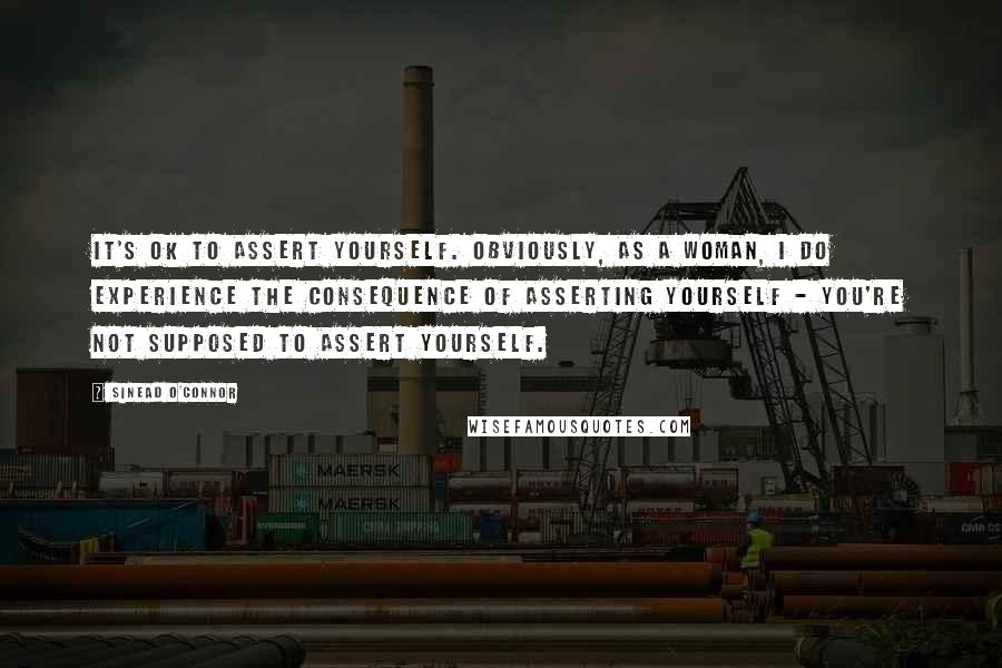 Sinead O'Connor Quotes: It's OK to assert yourself. Obviously, as a woman, I do experience the consequence of asserting yourself - you're not supposed to assert yourself.