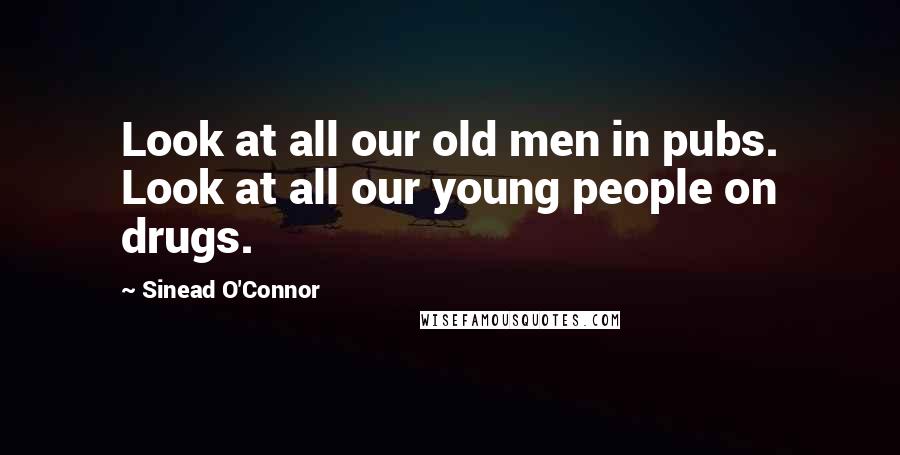 Sinead O'Connor Quotes: Look at all our old men in pubs. Look at all our young people on drugs.