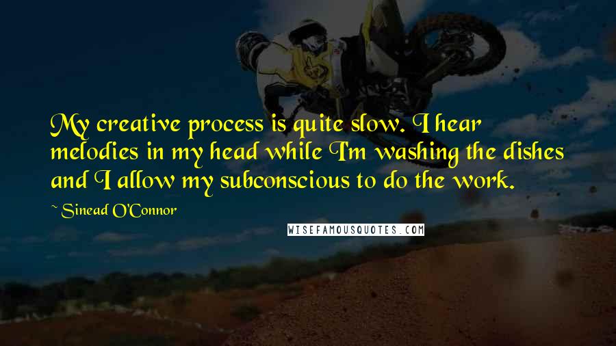 Sinead O'Connor Quotes: My creative process is quite slow. I hear melodies in my head while I'm washing the dishes and I allow my subconscious to do the work.