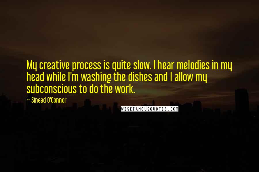 Sinead O'Connor Quotes: My creative process is quite slow. I hear melodies in my head while I'm washing the dishes and I allow my subconscious to do the work.