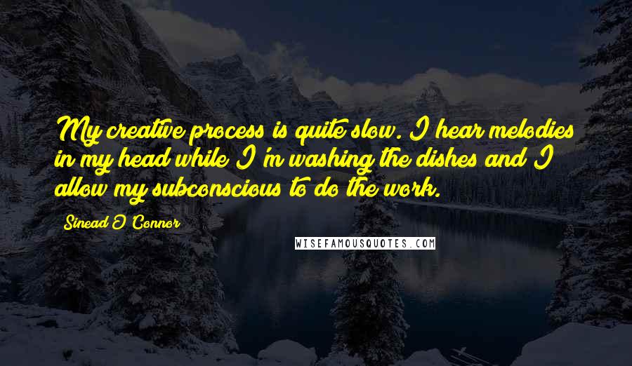 Sinead O'Connor Quotes: My creative process is quite slow. I hear melodies in my head while I'm washing the dishes and I allow my subconscious to do the work.