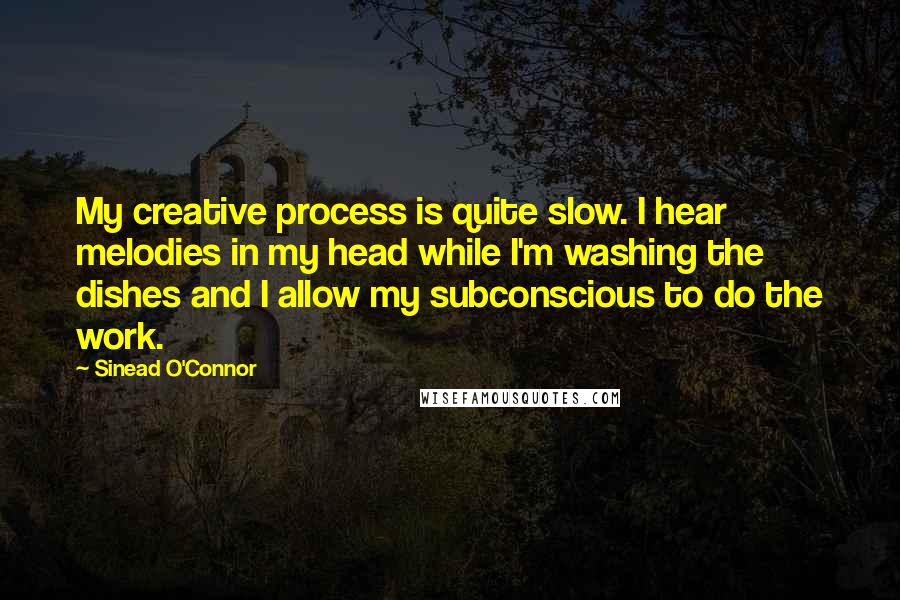 Sinead O'Connor Quotes: My creative process is quite slow. I hear melodies in my head while I'm washing the dishes and I allow my subconscious to do the work.