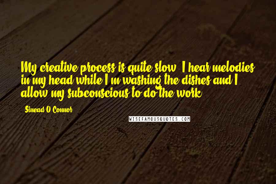 Sinead O'Connor Quotes: My creative process is quite slow. I hear melodies in my head while I'm washing the dishes and I allow my subconscious to do the work.