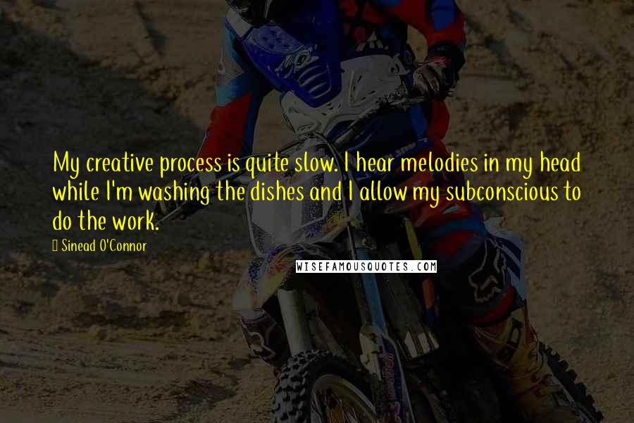 Sinead O'Connor Quotes: My creative process is quite slow. I hear melodies in my head while I'm washing the dishes and I allow my subconscious to do the work.