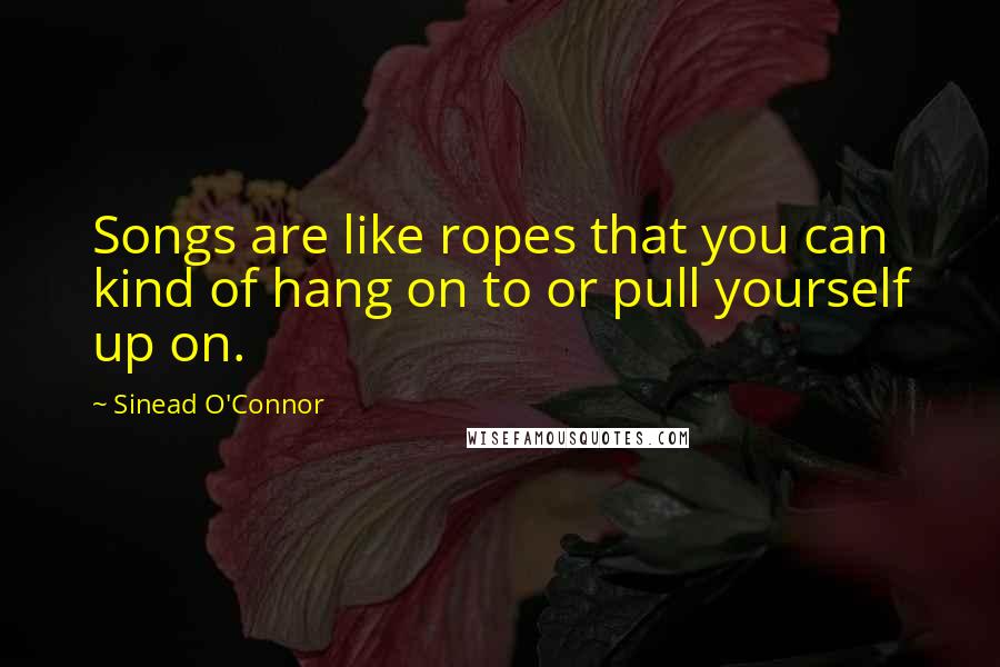 Sinead O'Connor Quotes: Songs are like ropes that you can kind of hang on to or pull yourself up on.
