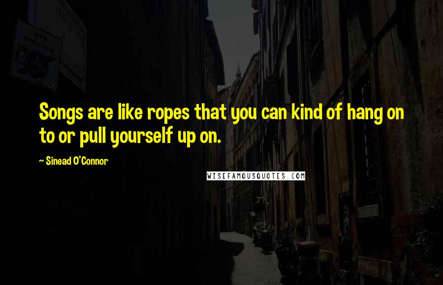 Sinead O'Connor Quotes: Songs are like ropes that you can kind of hang on to or pull yourself up on.