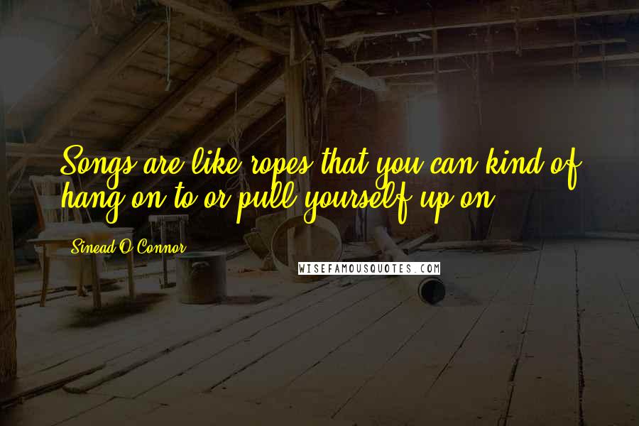 Sinead O'Connor Quotes: Songs are like ropes that you can kind of hang on to or pull yourself up on.