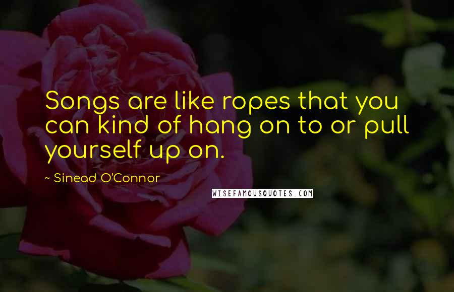 Sinead O'Connor Quotes: Songs are like ropes that you can kind of hang on to or pull yourself up on.