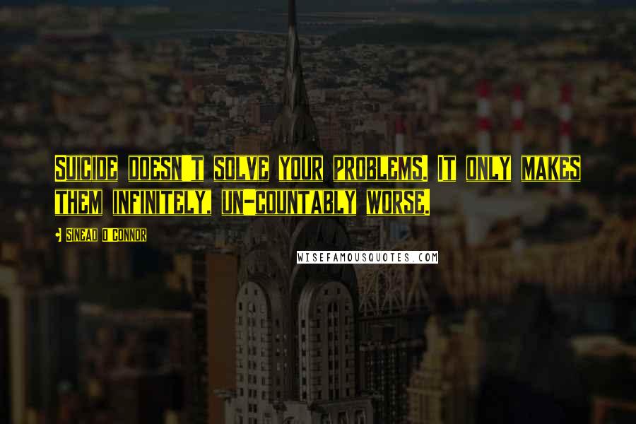 Sinead O'Connor Quotes: Suicide doesn't solve your problems. It only makes them infinitely, un-countably worse.