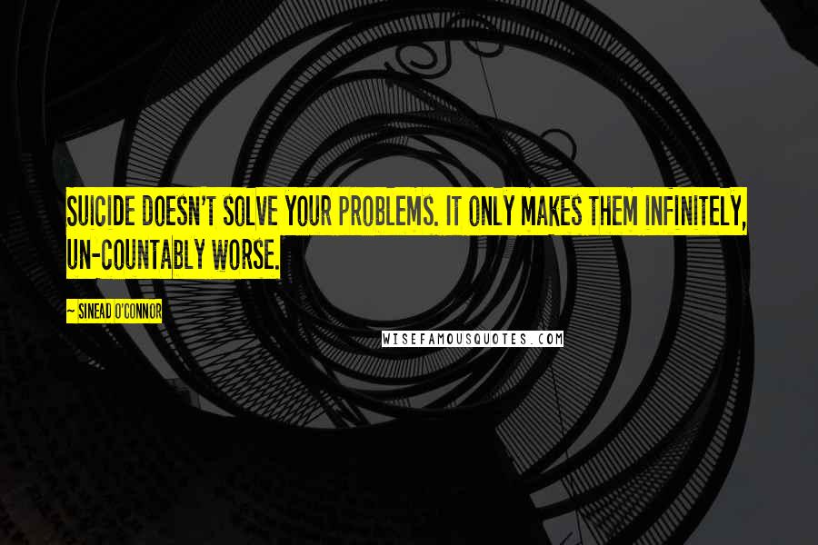 Sinead O'Connor Quotes: Suicide doesn't solve your problems. It only makes them infinitely, un-countably worse.