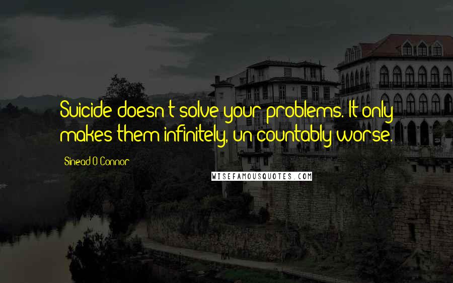 Sinead O'Connor Quotes: Suicide doesn't solve your problems. It only makes them infinitely, un-countably worse.