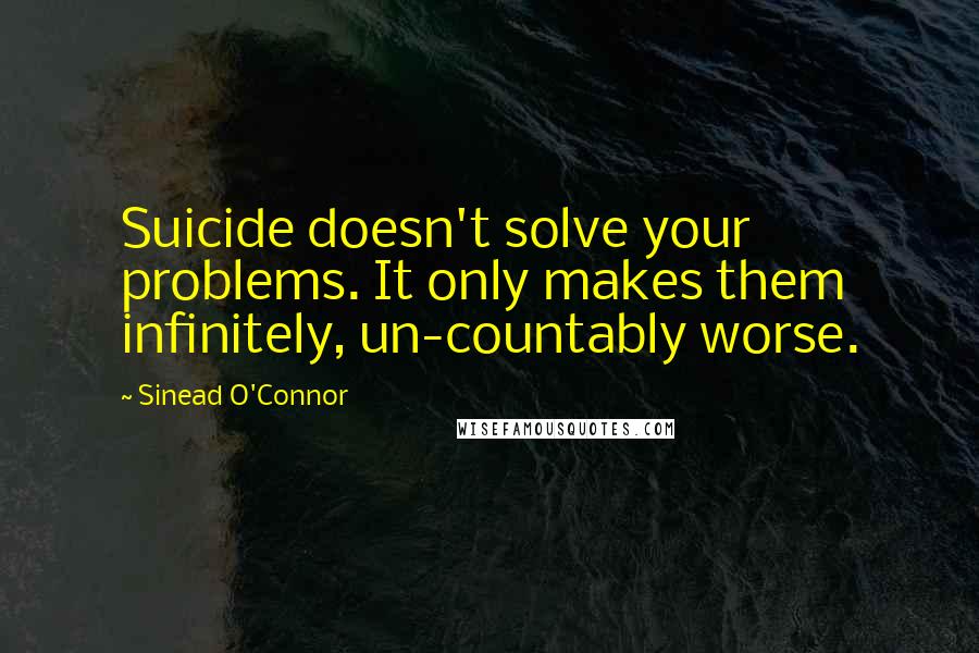 Sinead O'Connor Quotes: Suicide doesn't solve your problems. It only makes them infinitely, un-countably worse.