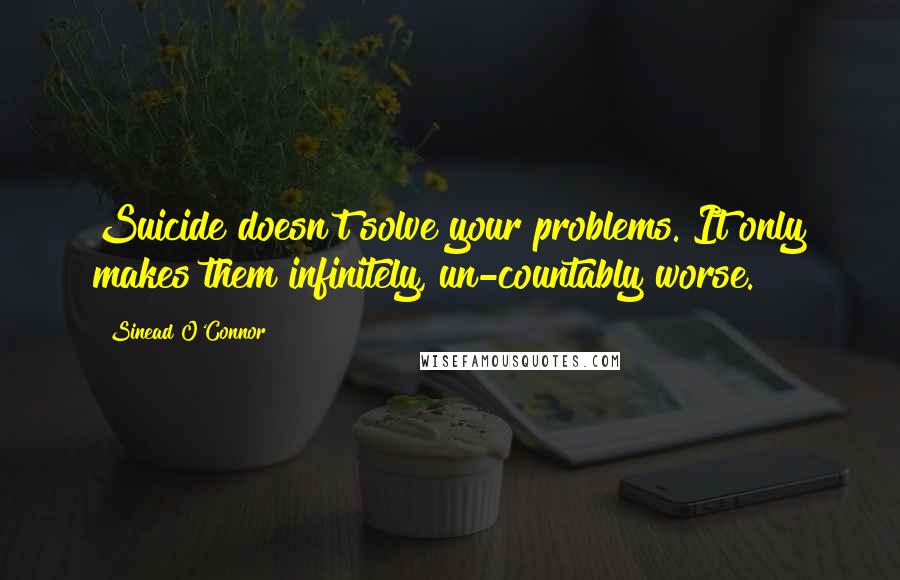 Sinead O'Connor Quotes: Suicide doesn't solve your problems. It only makes them infinitely, un-countably worse.