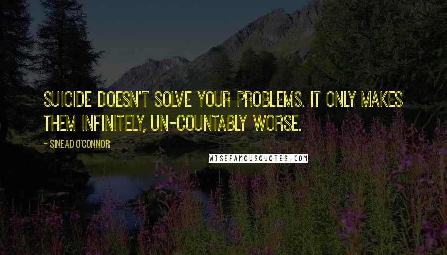 Sinead O'Connor Quotes: Suicide doesn't solve your problems. It only makes them infinitely, un-countably worse.