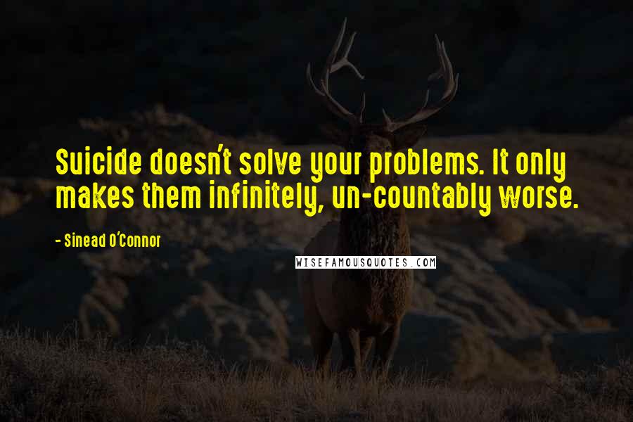 Sinead O'Connor Quotes: Suicide doesn't solve your problems. It only makes them infinitely, un-countably worse.