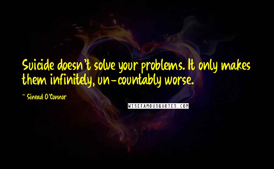 Sinead O'Connor Quotes: Suicide doesn't solve your problems. It only makes them infinitely, un-countably worse.