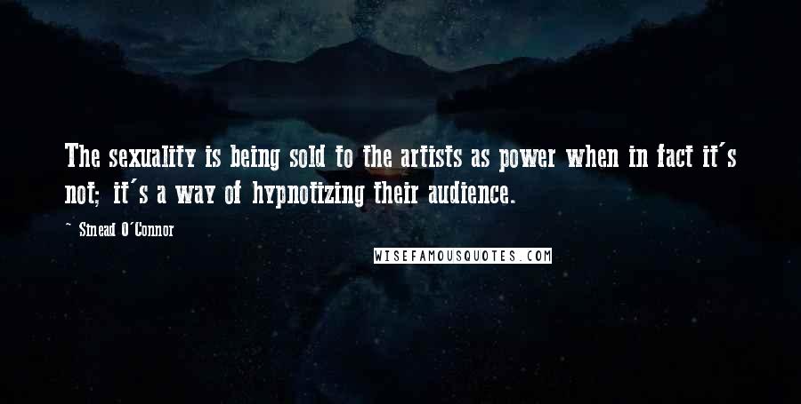 Sinead O'Connor Quotes: The sexuality is being sold to the artists as power when in fact it's not; it's a way of hypnotizing their audience.