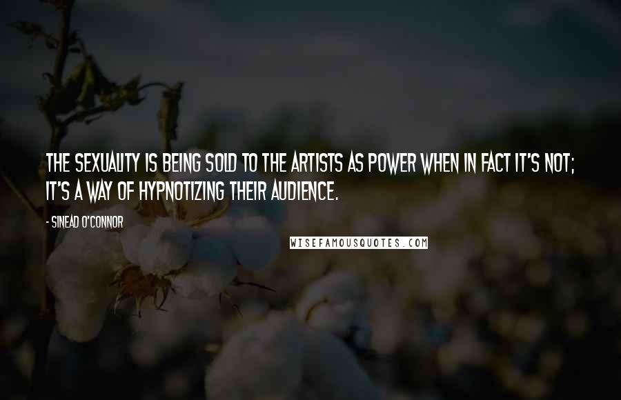 Sinead O'Connor Quotes: The sexuality is being sold to the artists as power when in fact it's not; it's a way of hypnotizing their audience.