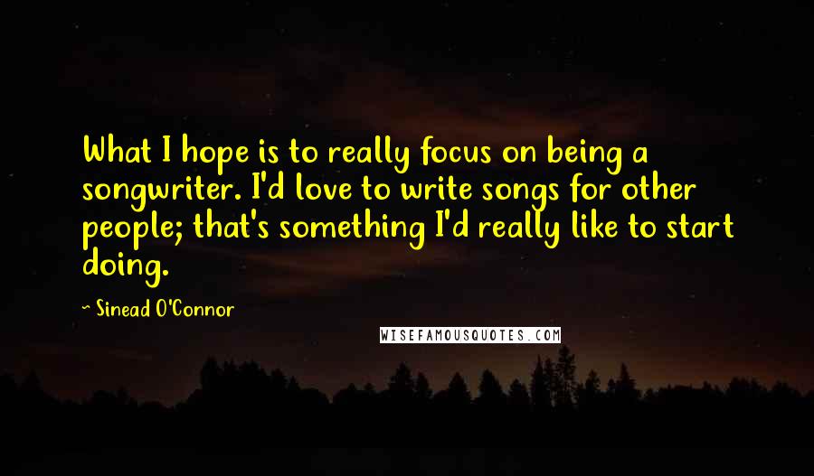 Sinead O'Connor Quotes: What I hope is to really focus on being a songwriter. I'd love to write songs for other people; that's something I'd really like to start doing.