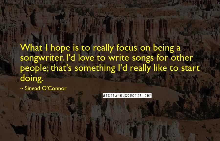 Sinead O'Connor Quotes: What I hope is to really focus on being a songwriter. I'd love to write songs for other people; that's something I'd really like to start doing.