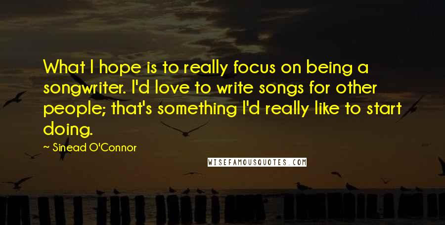 Sinead O'Connor Quotes: What I hope is to really focus on being a songwriter. I'd love to write songs for other people; that's something I'd really like to start doing.