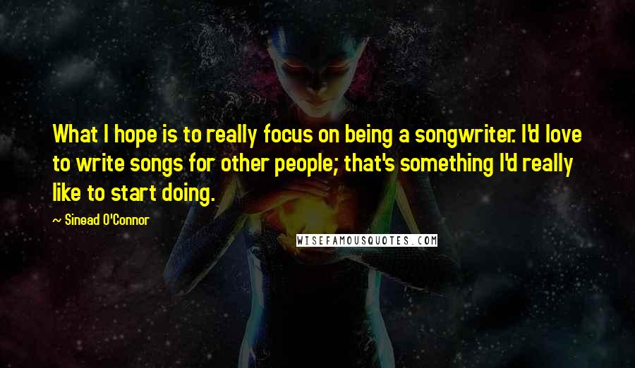 Sinead O'Connor Quotes: What I hope is to really focus on being a songwriter. I'd love to write songs for other people; that's something I'd really like to start doing.