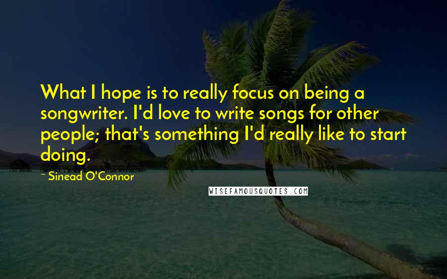 Sinead O'Connor Quotes: What I hope is to really focus on being a songwriter. I'd love to write songs for other people; that's something I'd really like to start doing.