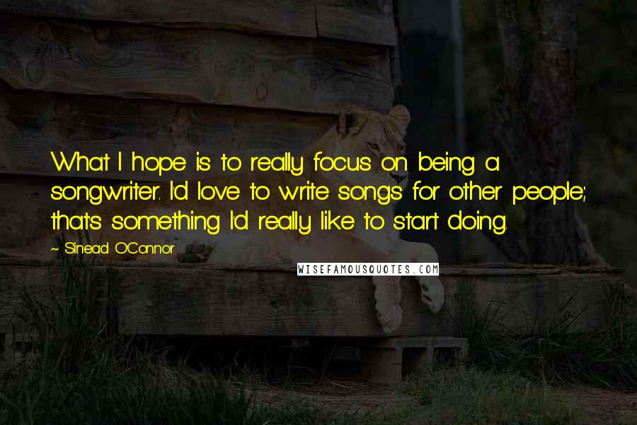 Sinead O'Connor Quotes: What I hope is to really focus on being a songwriter. I'd love to write songs for other people; that's something I'd really like to start doing.