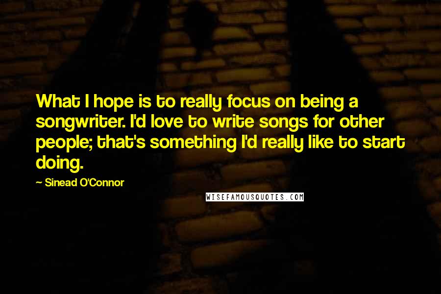 Sinead O'Connor Quotes: What I hope is to really focus on being a songwriter. I'd love to write songs for other people; that's something I'd really like to start doing.