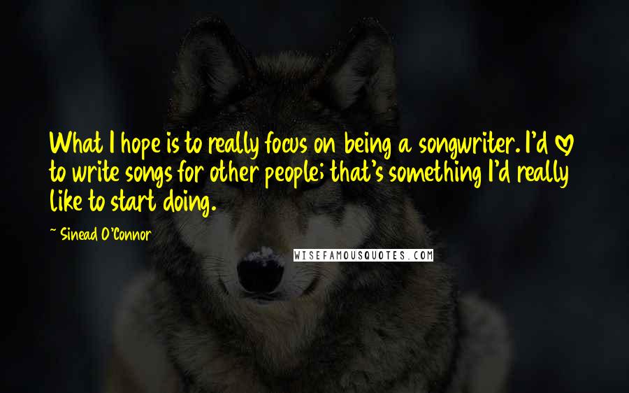 Sinead O'Connor Quotes: What I hope is to really focus on being a songwriter. I'd love to write songs for other people; that's something I'd really like to start doing.