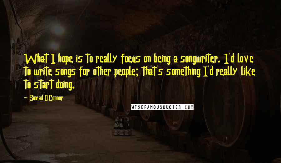 Sinead O'Connor Quotes: What I hope is to really focus on being a songwriter. I'd love to write songs for other people; that's something I'd really like to start doing.