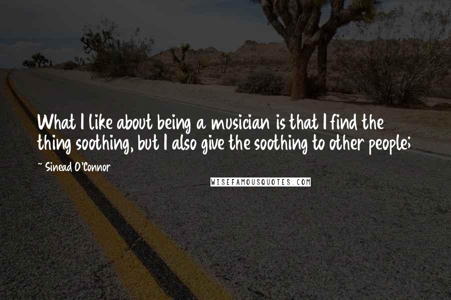 Sinead O'Connor Quotes: What I like about being a musician is that I find the thing soothing, but I also give the soothing to other people;