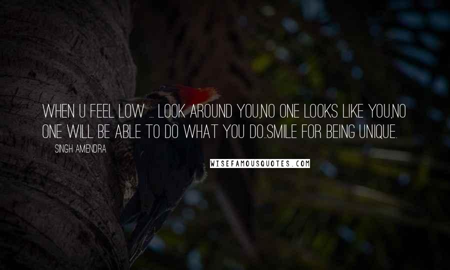 Singh Amendra Quotes: When u feel low ... look around you,no one looks like you,no one will be able to do what you do..smile for being unique.