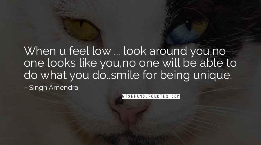 Singh Amendra Quotes: When u feel low ... look around you,no one looks like you,no one will be able to do what you do..smile for being unique.