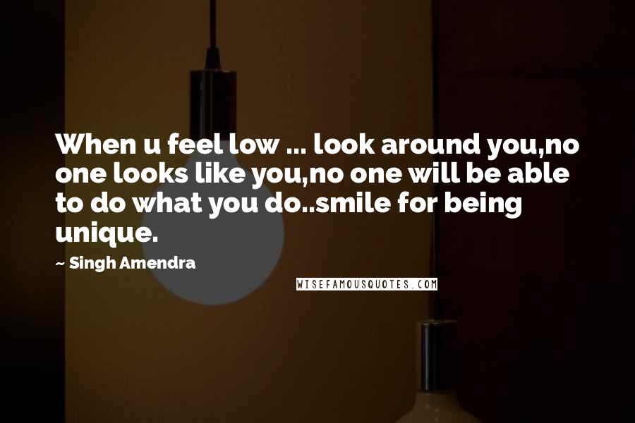 Singh Amendra Quotes: When u feel low ... look around you,no one looks like you,no one will be able to do what you do..smile for being unique.