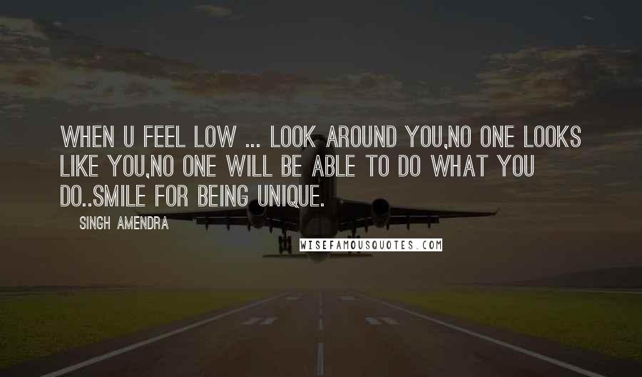 Singh Amendra Quotes: When u feel low ... look around you,no one looks like you,no one will be able to do what you do..smile for being unique.